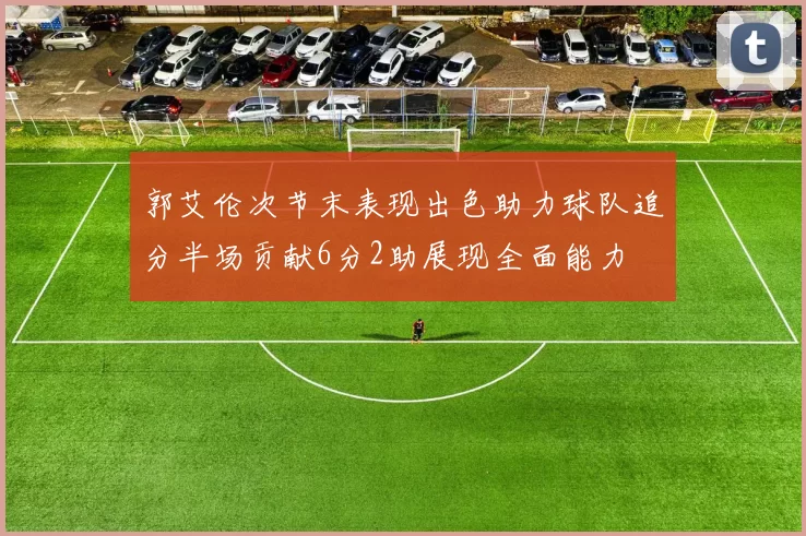 郭艾伦次节末表现出色助力球队追分半场贡献6分2助展现全面能力