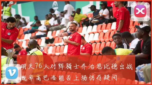 明天76人对阵骑士乔治恩比德出战概率高巴洛能否上场仍存疑问