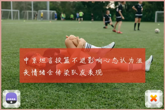 申京坦言投篮不进影响心态认为沮丧情绪会传染队友表现