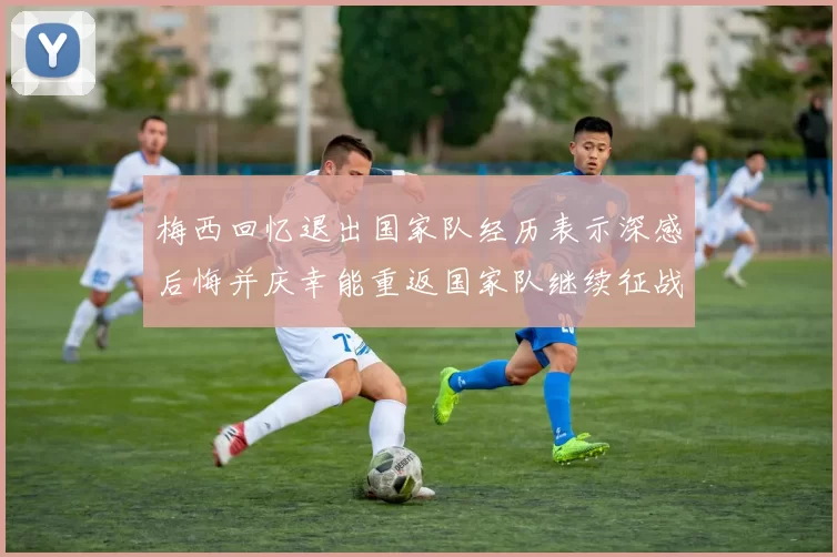 梅西回忆退出国家队经历表示深感后悔并庆幸能重返国家队继续征战