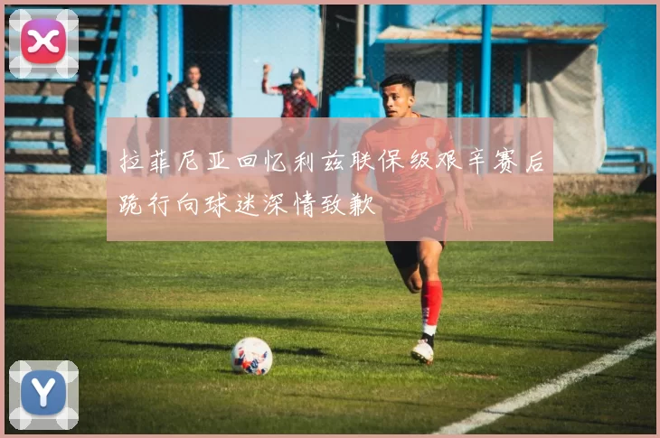 拉菲尼亚回忆利兹联保级艰辛赛后跪行向球迷深情致歉